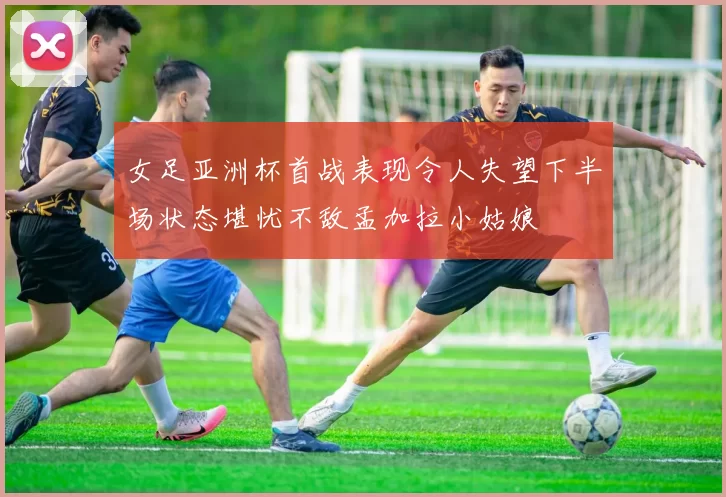 女足亚洲杯首战表现令人失望下半场状态堪忧不敌孟加拉小姑娘