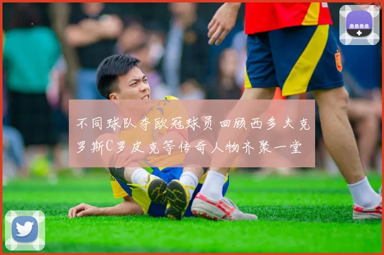 不同球队夺欧冠球员回顾西多夫克罗斯C罗皮克等传奇人物齐聚一堂
