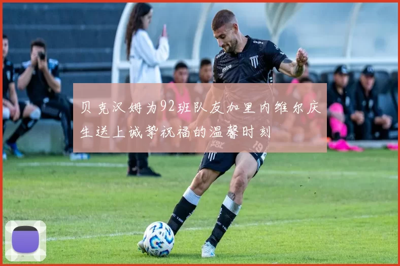 贝克汉姆为92班队友加里内维尔庆生送上诚挚祝福的温馨时刻