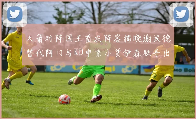 火箭对阵国王首发阵容揭晓谢泼德替代阿门与KD申京小贾伊森联手出战