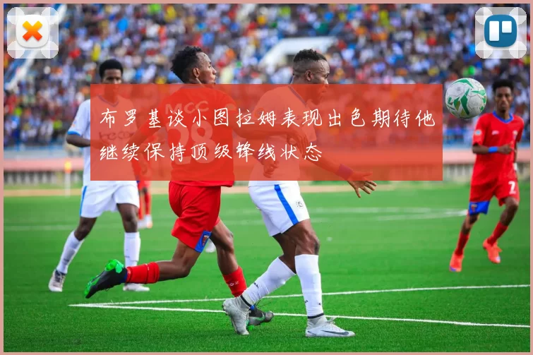 布罗基谈小图拉姆表现出色期待他继续保持顶级锋线状态