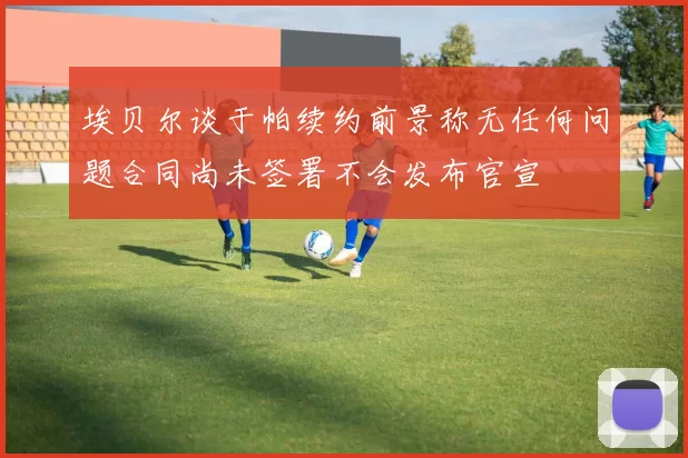 埃贝尔谈于帕续约前景称无任何问题合同尚未签署不会发布官宣