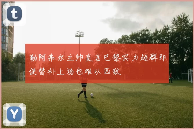 勒阿弗尔主帅直言巴黎实力超群即使替补上场也难以匹敌