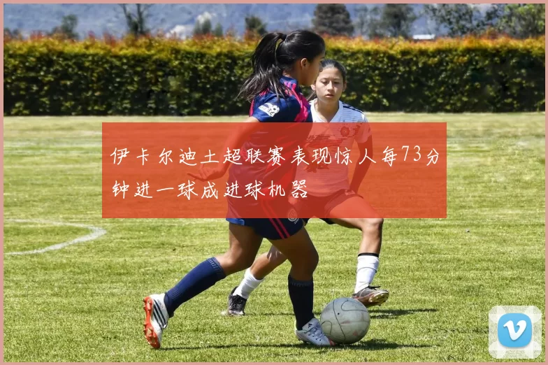 伊卡尔迪土超联赛表现惊人每73分钟进一球成进球机器