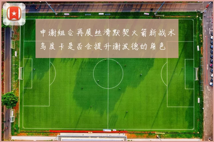 申谢组合再展丝滑默契火箭新战术乌度卡是否会提升谢泼德的角色