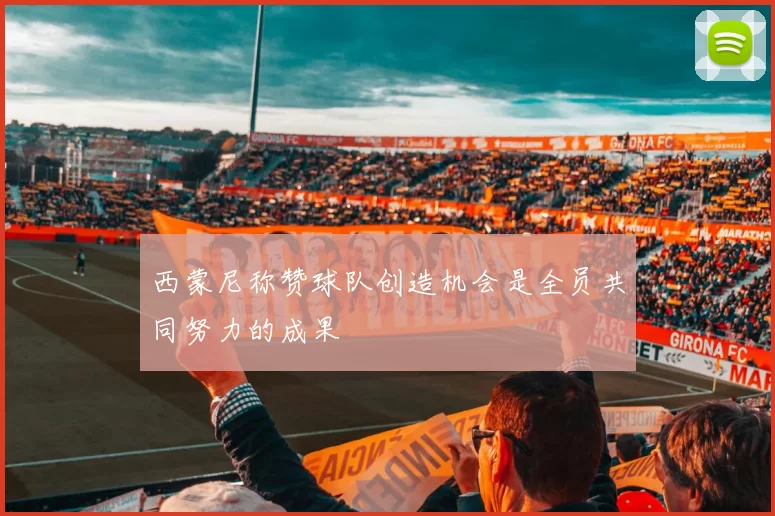 西蒙尼称赞球队创造机会是全员共同努力的成果