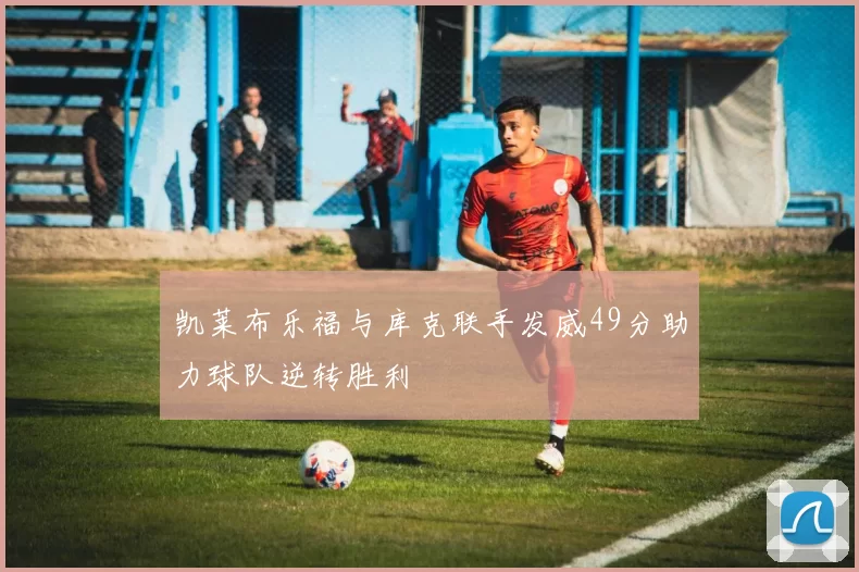 凯莱布乐福与库克联手发威49分助力球队逆转胜利