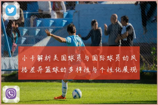 小卡解析美国球员与国际球员的风格差异篮球的多样性与个性化展现