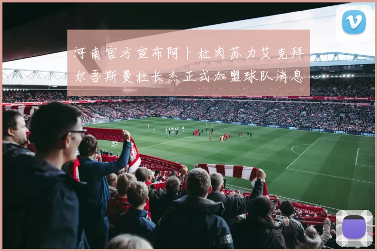 河南官方宣布阿卜杜肉苏力艾克拜尔吾斯曼杜长杰正式加盟球队消息