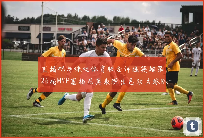 直播吧与咪咕体育联合评选英超第26轮MVP塞梅尼奥表现出色助力球队