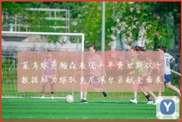 菜鸟球员瀚森表现平平费尔斯双十数据助力球队克尼佩尔贡献全面表现