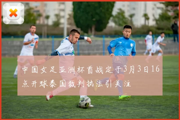 中国女足亚洲杯首战定于3月3日16点开球泰国裁判执法引关注
