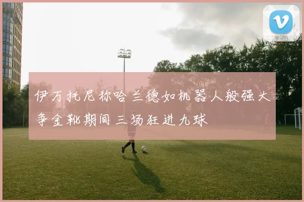 伊万托尼称哈兰德如机器人般强大争金靴期间三场狂进九球