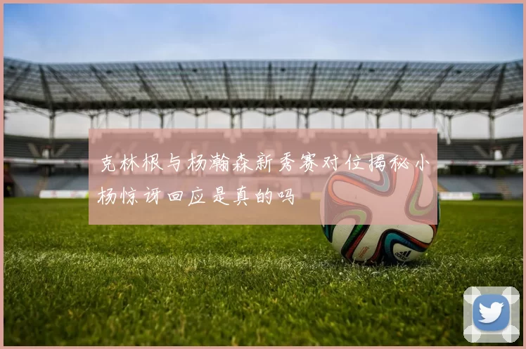 克林根与杨瀚森新秀赛对位揭秘小杨惊讶回应是真的吗