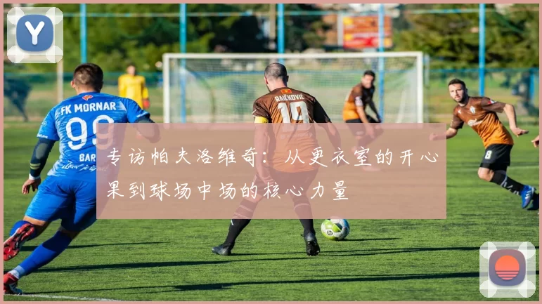 专访帕夫洛维奇：从更衣室的开心果到球场中场的核心力量