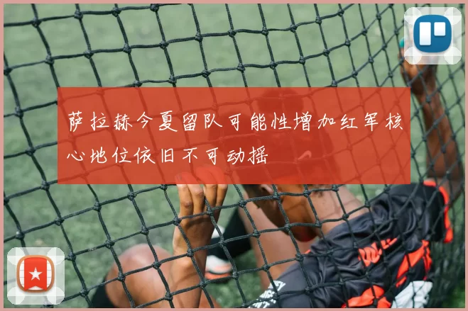 萨拉赫今夏留队可能性增加红军核心地位依旧不可动摇