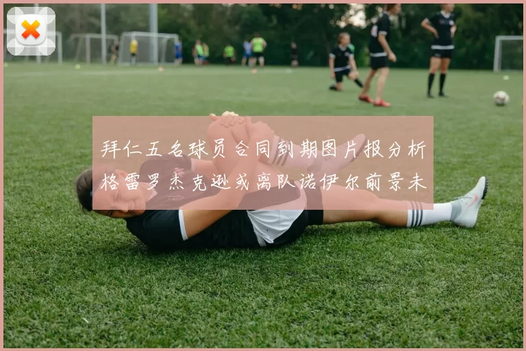 拜仁五名球员合同到期图片报分析格雷罗杰克逊或离队诺伊尔前景未定