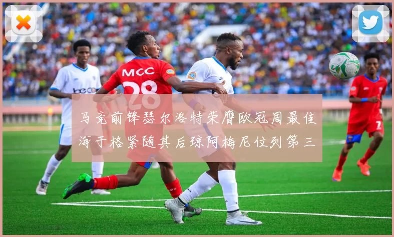 马竞前锋瑟尔洛特荣膺欧冠周最佳海于格紧随其后琼阿梅尼位列第三