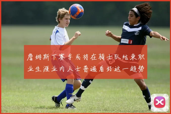 詹姆斯下赛季或将在骑士队结束职业生涯业内人士普遍看好这一趋势
