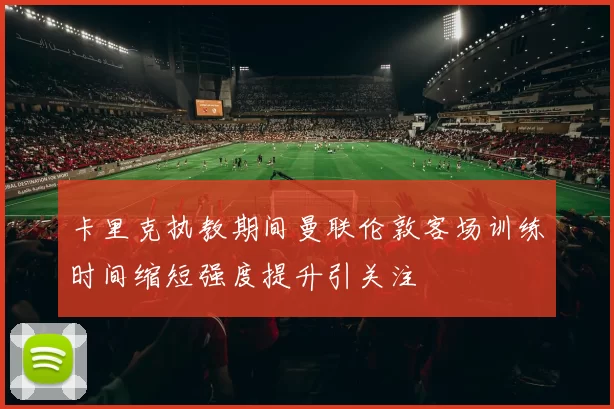 卡里克执教期间曼联伦敦客场训练时间缩短强度提升引关注