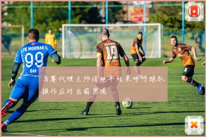 马赛代理主帅谈绝平结果呼吁球队振作应对当前困境