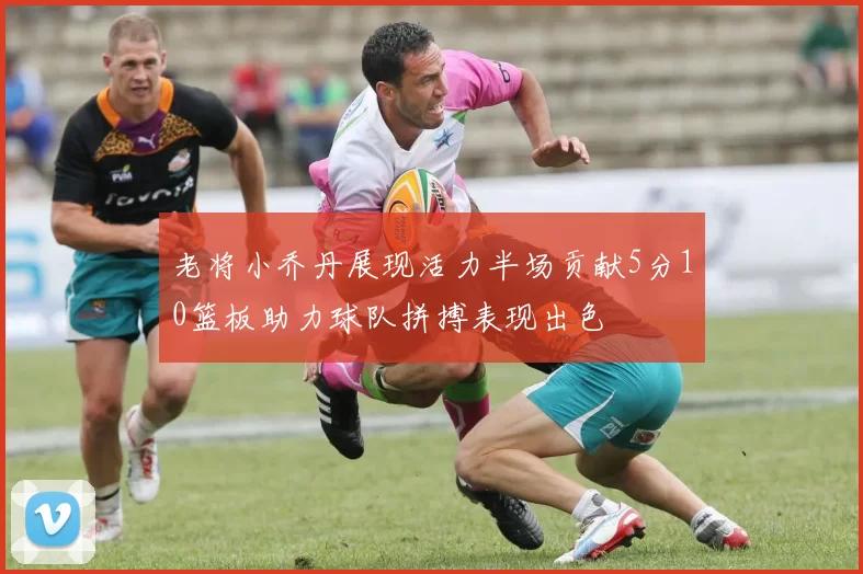 老将小乔丹展现活力半场贡献5分10篮板助力球队拼搏表现出色
