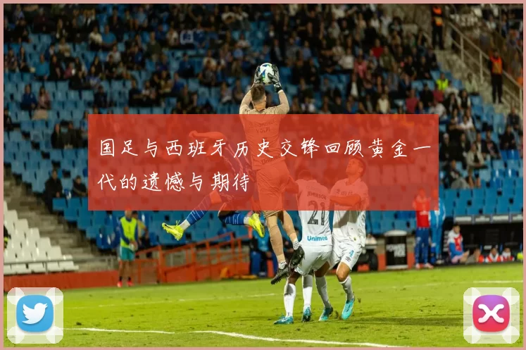 国足与西班牙历史交锋回顾黄金一代的遗憾与期待