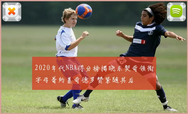 2020年代NBA得分榜揭晓东契奇领衔字母哥约基奇德罗赞紧随其后